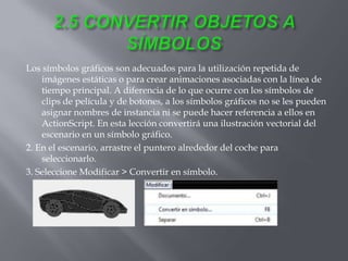 Los símbolos gráficos son adecuados para la utilización repetida de
    imágenes estáticas o para crear animaciones asociadas con la línea de
    tiempo principal. A diferencia de lo que ocurre con los símbolos de
    clips de película y de botones, a los símbolos gráficos no se les pueden
    asignar nombres de instancia ni se puede hacer referencia a ellos en
    ActionScript. En esta lección convertirá una ilustración vectorial del
    escenario en un símbolo gráfico.
2. En el escenario, arrastre el puntero alrededor del coche para
    seleccionarlo.
3. Seleccione Modificar > Convertir en símbolo.
 