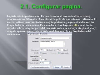 La parte más importante es el Escenario, sobre el escenario dibujaremos y
colocaremos los diferentes elementos de la película que estemos realizando. El
escenario tiene unas propiedades muy importantes, ya que coinciden con las
Propiedades del documento. Para acceder a ellas, hagamos clic con el botón
derecho sobre cualquier parte del escenario en la que no haya ningún objeto y
después aparecerá una ventana en la cual daremos clic en Propiedades del
documento:
 