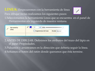 LINEA: Empezaremos con la herramienta de línea
Para dibujar rectas realizamos los siguientes pasos:
1.Seleccionamos la herramienta Línea que se encuentra en el panel de
    Herramientas ala izquierda de nuestra ventana.




2.ANTES DE DIBUJAR: Definimos los atributos del trazo del lápiz en
   el panel Propiedades.
3.Pulsamos y arrastramos en la dirección que debería seguir la línea.
4.Soltamos el botón del ratón donde queramos que ésta termine.
 