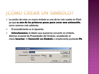    La acción de crear un nuevo símbolo es una de las más usadas en Flash
    ya que es uno de los primeros pasos para crear una animación,
    como veremos más adelante.
     El procedimiento es el siguiente:
     Seleccionamos el objeto que queramos convertir en símbolo.
    Abrimos el panel de Propiedades del Símbolo, accediendo al
    menú Insertar -> Convertir en Símbolo o simplemente pulsando F8.
 