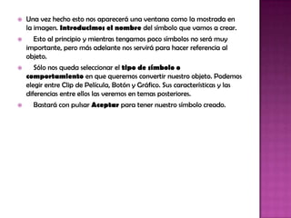    Una vez hecho esto nos aparecerá una ventana como la mostrada en
    la imagen. Introducimos el nombre del símbolo que vamos a crear.
     Esto al principio y mientras tengamos poco símbolos no será muy
    importante, pero más adelante nos servirá para hacer referencia al
    objeto.
      Sólo nos queda seleccionar el tipo de símbolo o
    comportamiento en que queremos convertir nuestro objeto. Podemos
    elegir entre Clip de Película, Botón y Gráfico. Sus características y las
    diferencias entre ellos las veremos en temas posteriores.
     Bastará con pulsar Aceptar para tener nuestro símbolo creado.
 