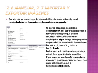    Para importar un archivo de Mapa de Bits al escenario haz clic en el
    menú Archivo → Importar → Importar a escenario.

                                        Se abrirá el cuadro de diálogo
                                        de Importar, allí deberás seleccionar el
                                        formato de imagen que quieres
                                        importar seleccionándolo en el
                                        desplegable Tipo. Luego navega por las
                                        carpetas hasta encontrarlo. Selecciónalo
                                        haciendo clic sobre él y pulsa el
                                        botón Abrir.
                                        La imagen se incluirá en el escenario y
                                        estará lista para trabajar con ella.
                                        Para exportar un símbolo y guardarlo
                                        como una imagen deberemos antes que
                                        nada seleccionarlo con la
                                        herramientaSelección.
 