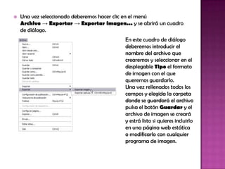    Una vez seleccionado deberemos hacer clic en el menú
    Archivo → Exportar → Exportar imagen... y se abrirá un cuadro
    de diálogo.
                                           En este cuadro de diálogo
                                           deberemos introducir el
                                           nombre del archivo que
                                           crearemos y seleccionar en el
                                           desplegable Tipo el formato
                                           de imagen con el que
                                           queremos guardarlo.
                                           Una vez rellenados todos los
                                           campos y elegida la carpeta
                                           donde se guardará el archivo
                                           pulsa el botón Guardar y el
                                           archivo de imagen se creará
                                           y estrá listo si quieres incluirlo
                                           en una página web estática
                                           o modificarlo con cualquier
                                           programa de imagen.
 