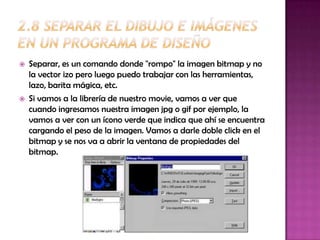    Separar, es un comando donde "rompo" la imagen bitmap y no
    la vector izo pero luego puedo trabajar con las herramientas,
    lazo, barita mágica, etc.
   Si vamos a la librería de nuestro movie, vamos a ver que
    cuando ingresamos nuestra imagen jpg o gif por ejemplo, la
    vamos a ver con un ícono verde que indica que ahí se encuentra
    cargando el peso de la imagen. Vamos a darle doble click en el
    bitmap y se nos va a abrir la ventana de propiedades del
    bitmap.
 