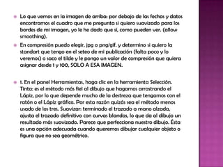    Lo que vemos en la imagen de arriba: por debajo de las fechas y datos
    encontramos el cuadro que me pregunta si quiero suavizado para los
    bordes de mi imagen, yo le he dado que sí, como pueden ver. (allow
    smoothing).
   En compresión puedo elegir, jpg o png/gif. y determino si quiero la
    standart que tengo en el seteo de mi publicación (falta poco y lo
    veremos) o saco el tilde y le pongo un valor de compresión que quiera
    asignar desde 1 y 100, SOLO A ESA IMAGEN.


   1. En el panel Herramientas, haga clic en la herramienta Selección.
    Tinta: es el método más fiel al dibujo que hagamos arrastrando el
    Lápiz, por lo que depende mucho de la destreza que tengamos con el
    ratón o el Lápiz gráfico. Por esta razón quizás sea el método menos
    usado de los tres. Suavizar: terminado el trazado a mano alzada,
    ajusta el trazado definitivo con curvas blandas, lo que da al dibujo un
    resultado más suavizado. Parece que perfecciona nuestro dibujo. Ésta
    es una opción adecuada cuando queremos dibujar cualquier objeto o
    figura que no sea geométrico.
 