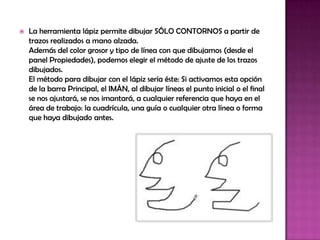    La herramienta lápiz permite dibujar SÓLO CONTORNOS a partir de
    trazos realizados a mano alzada.
    Además del color grosor y tipo de línea con que dibujamos (desde el
    panel Propiedades), podemos elegir el método de ajuste de los trazos
    dibujados.
    El método para dibujar con el lápiz sería éste: Si activamos esta opción
    de la barra Principal, el IMÁN, al dibujar líneas el punto inicial o el final
    se nos ajustará, se nos imantará, a cualquier referencia que haya en el
    área de trabajo: la cuadrícula, una guía o cualquier otra línea o forma
    que haya dibujado antes.
 