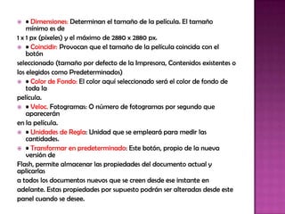    • Dimensiones: Determinan el tamaño de la película. El tamaño
    mínimo es de
1 x 1 px (píxeles) y el máximo de 2880 x 2880 px.
 • Coincidir: Provocan que el tamaño de la película coincida con el
    botón
seleccionado (tamaño por defecto de la Impresora, Contenidos existentes o
los elegidos como Predeterminados)
 • Color de Fondo: El color aquí seleccionado será el color de fondo de
    toda la
película.
 • Veloc. Fotogramas: O número de fotogramas por segundo que
    aparecerán
en la película.
 • Unidades de Regla: Unidad que se empleará para medir las
    cantidades.
 • Transformar en predeterminado: Este botón, propio de la nueva
    versión de
Flash, permite almacenar las propiedades del documento actual y
aplicarlas
a todos los documentos nuevos que se creen desde ese instante en
adelante. Estas propiedades por supuesto podrán ser alteradas desde este
panel cuando se desee.
 