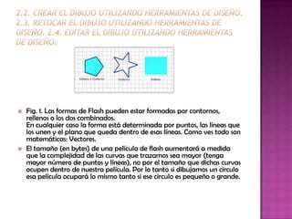    Fig. 1. Las formas de Flash pueden estar formadas por contornos,
    rellenos o los dos combinados.
    En cualquier caso la forma está determinada por puntos, las líneas que
    los unen y el plano que queda dentro de esas líneas. Como ves todo son
    matemáticas: Vectores.
   El tamaño (en bytes) de una película de flash aumentará a medida
    que la complejidad de las curvas que trazamos sea mayor (tenga
    mayor número de puntos y líneas), no por el tamaño que dichas curvas
    ocupen dentro de nuestra película. Por lo tanto si dibujamos un círculo
    esa película ocupará lo mismo tanto si ese círculo es pequeño o grande.
 