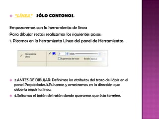    “LÍNEA” SÓLO CONTONOS.

Empezaremos con la herramienta de línea
Para dibujar rectas realizamos los siguientes pasos:
1. Picamos en la herramienta Línea del panel de Herramientas.




   2.ANTES DE DIBUJAR: Definimos los atributos del trazo del lápiz en el
    panel Propiedades.3.Pulsamos y arrastramos en la dirección que
    debería seguir la línea.
   4.Soltamos el botón del ratón donde queramos que ésta termine.
 