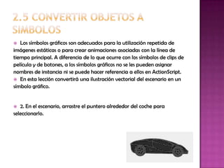   Los símbolos gráficos son adecuados para la utilización repetida de
imágenes estáticas o para crear animaciones asociadas con la línea de
tiempo principal. A diferencia de lo que ocurre con los símbolos de clips de
película y de botones, a los símbolos gráficos no se les pueden asignar
nombres de instancia ni se puede hacer referencia a ellos en ActionScript.
 En esta lección convertirá una ilustración vectorial del escenario en un
símbolo gráfico.


  2. En el escenario, arrastre el puntero alrededor del coche para
seleccionarlo.
 