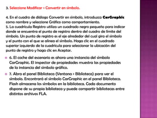 3. Seleccione Modificar > Convertir en símbolo.

4. En el cuadro de diálogo Convertir en símbolo, introduzca CarGraphic
como nombre y seleccione Gráfico como comportamiento.
5. La cuadrícula Registro utiliza un cuadrado negro pequeño para indicar
donde se encuentra el punto de registro dentro del cuadro de límite del
símbolo. Un punto de registro es el eje alrededor del cual gira el símbolo
y el punto con el que se alinea el símbolo. Haga clic en el cuadrado
superior izquierdo de la cuadrícula para seleccionar la ubicación del
punto de registro y haga clic en Aceptar.
   6. El coche del escenario es ahora una instancia del símbolo
    CarGraphic. El inspector de propiedades muestra las propiedades
    de la instancia del símbolo gráfico.
   7. Abra el panel Biblioteca (Ventana > Biblioteca) para ver el
    símbolo. Encontrará el símbolo CarGraphic en el panel Biblioteca.
    Flash almacena los símbolos en la biblioteca. Cada documento
    dispone de su propia biblioteca y puede compartir bibliotecas entre
    distintos archivos FLA.
 