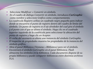  Seleccione Modificar > Convertir en símbolo.
 En el cuadro de diálogo Convertir en símbolo, introduzca CarGraphic
     como nombre y seleccione Gráfico como comportamiento.
   La cuadrícula Registro utiliza un cuadrado negro pequeño para indicar
    donde se encuentra el punto de registro dentro del cuadro de límite del
    símbolo. Un punto de registro es el eje alrededor del cual gira el símbolo
    y el punto con el que se alinea el símbolo. Haga clic en el cuadrado
    superior izquierdo de la cuadrícula para seleccionar la ubicación del
    punto de registro y haga clic en Aceptar.
   El coche del escenario es ahora una instancia del símbolo CarGraphic.
   El inspector de propiedades muestra las propiedades de la instancia del
    símbolo gráfico.
   Abra el panel Biblioteca (Ventana > Biblioteca) para ver el símbolo.
   Encontrará el símbolo CarGraphic en el panel Biblioteca. Flash
    almacena los símbolos en la biblioteca. Cada documento dispone de su
    propia biblioteca y puede compartir bibliotecas entre distintos archivos
    FLA.
 