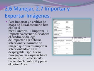 2.6 Manejar, 2.7 Importar y
Exportar Imágenes.
 Para importar un archivo de
  Mapa de Bits al escenario haz
  clic en el
  menú Archivo → Importar →
  Importar a escenario. Se abrirá
  el cuadro de diálogo
  de Importar, allí deberás
  seleccionar el formato de
  imagen que quieres importar
  seleccionándolo en el
  desplegable Tipo. Luego
  navega por las carpetas hasta
  encontrarlo. Selecciónalo
  haciendo clic sobre él y pulsa
  el botón Abrir.
 
