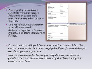  Para exportar un símbolo y
  guardarlo como una imagen
  deberemos antes que nada
  seleccionarlo con la herramienta
  Selección.
 Una vez seleccionado deberemos
  hacer clic en el menú
  Archivo → Exportar → Exportar
  imagen... y se abrirá un cuadro de
  diálogo.


 En este cuadro de diálogo deberemos introducir el nombre del archivo
  que crearemos y seleccionar en el desplegable Tipo el formato de imagen
  con el que queremos guardarlo.
 Una vez rellenados todos los campos y elegida la carpeta donde se
  guardará el archivo pulsa el botón Guardar y el archivo de imagen se
  creará y estará listo
 