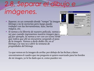 2.8. Separar el dibujo e
imágenes.
 Separar, es un comando donde "rompo" la imagen
  bitmap y no la vectorizo pero luego puedo
  trabajar con las herramientas, lazo, barita
  mágica, etc.
 Si vamos a la librería de nuestro película, vamos a
  ver que cuando ingresamos nuestra imagen jpg o
  gif por ejemplo, la vamos a ver con un ícono verde
  que indica que ahí se encuentra cargando el peso
  de la imagen. Vamos a darle doble clic en el
  bitmap y se nos va a abrir la ventana de
  propiedades del bitmap.

  Lo que vemos en la imagen de arriba: por debajo de las fechas y datos
  encontramos el cuadro que me pregunta si quiero suavizado para los bordes
  de mi imagen, yo le he dado que sí, como pueden ver.
 