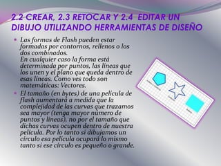2.2 CREAR, 2.3 RETOCAR Y 2.4 EDITAR UN
DIBUJO UTILIZANDO HERRAMIENTAS DE DISEÑO
 Las formas de Flash pueden estar
  formadas por contornos, rellenos o los
  dos combinados.
  En cualquier caso la forma está
  determinada por puntos, las líneas que
  los unen y el plano que queda dentro de
  esas líneas. Como ves todo son
  matemáticas: Vectores.
 El tamaño (en bytes) de una película de
  flash aumentará a medida que la
  complejidad de las curvas que trazamos
  sea mayor (tenga mayor número de
  puntos y líneas), no por el tamaño que
  dichas curvas ocupen dentro de nuestra
  película. Por lo tanto si dibujamos un
  círculo esa película ocupará lo mismo
  tanto si ese círculo es pequeño o grande.
 