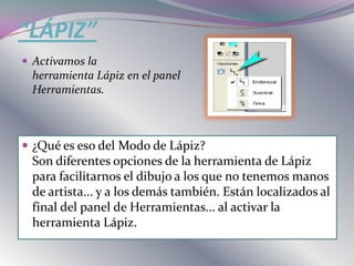“LÁPIZ”
 Activamos la
 herramienta Lápiz en el panel
 Herramientas.



 ¿Qué es eso del Modo de Lápiz?
 Son diferentes opciones de la herramienta de Lápiz
 para facilitarnos el dibujo a los que no tenemos manos
 de artista... y a los demás también. Están localizados al
 final del panel de Herramientas... al activar la
 herramienta Lápiz.
 