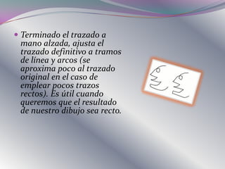  Terminado el trazado a
  mano alzada, ajusta el
  trazado definitivo a tramos
  de línea y arcos (se
  aproxima poco al trazado
  original en el caso de
  emplear pocos trazos
 rectos). Es útil cuando
 queremos que el resultado
 de nuestro dibujo sea recto.
 