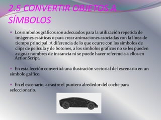 2.5 CONVERTIR OBJETOS A
SÍMBOLOS
 Los símbolos gráficos son adecuados para la utilización repetida de
  imágenes estáticas o para crear animaciones asociadas con la línea de
  tiempo principal. A diferencia de lo que ocurre con los símbolos de
  clips de película y de botones, a los símbolos gráficos no se les pueden
  asignar nombres de instancia ni se puede hacer referencia a ellos en
  ActionScript.

 En esta lección convertirá una ilustración vectorial del escenario en un
símbolo gráfico.

 En el escenario, arrastre el puntero alrededor del coche para
seleccionarlo.
 