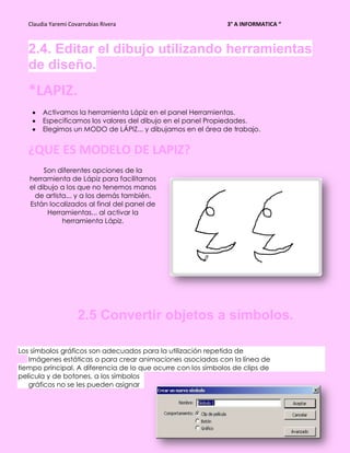 Claudia Yaremi Covarrubias Rivera                           3° A INFORMATICA “



   2.4. Editar el dibujo utilizando herramientas
   de diseño.
   *LAPIZ.
        Activamos la herramienta Lápiz en el panel Herramientas.
        Especificamos los valores del dibujo en el panel Propiedades.
        Elegimos un MODO de LÁPIZ... y dibujamos en el área de trabajo.


   ¿QUE ES MODELO DE LAPIZ?
        Son diferentes opciones de la
   herramienta de Lápiz para facilitarnos
   el dibujo a los que no tenemos manos
     de artista... y a los demás también.
   Están localizados al final del panel de
         Herramientas... al activar la
              herramienta Lápiz.




                     2.5 Convertir objetos a símbolos.

Los símbolos gráficos son adecuados para la utilización repetida de
   Imágenes estáticas o para crear animaciones asociadas con la línea de
tiempo principal. A diferencia de lo que ocurre con los símbolos de clips de
película y de botones, a los símbolos
   gráficos no se les pueden asignar
 
