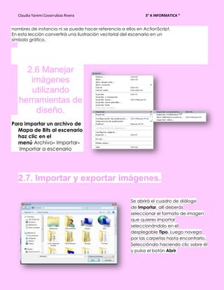 Claudia Yaremi Covarrubias Rivera                          3° A INFORMATICA “


nombres de instancia ni se puede hacer referencia a ellos en ActionScript.
En esta lección convertirá una ilustración vectorial del escenario en un
símbolo gráfico.




     2.6 Manejar
      imágenes
      utilizando
   herramientas de
       diseño.
Para importar un archivo de
  Mapa de Bits al escenario
  haz clic en el
  menú Archivo- Importar-
   Importar a escenario




   2.7. Importar y exportar imágenes.

                                                       Se abrirá el cuadro de diálogo
                                                       de Importar, allí deberás
                                                       seleccionar el formato de imagen
                                                       que quieres importar
                                                       seleccionándolo en el
                                                       desplegable Tipo. Luego navega
                                                       por las carpetas hasta encontrarlo.
                                                       Selecciónalo haciendo clic sobre él
                                                       y pulsa el botón Abrir.
 