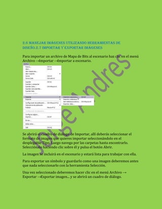 2.6 MANEJAR IMÁGENES UTILIZANDO HERRAMIENTAS DE
DISEÑO.2.7 IMPORTAR Y EXPORTAR IMÁGENES

Para importar un archivo de Mapa de Bits al escenario haz clic en el menú
Archivo →Importar →Importar a escenario.




Se abrirá el cuadro de diálogo de Importar, allí deberás seleccionar el
formato de imagen que quieres importar seleccionándolo en el
desplegable Tipo. Luego navega por las carpetas hasta encontrarlo.
Selecciónalo haciendo clic sobre él y pulsa el botón Abrir.
La imagen se incluirá en el escenario y estará lista para trabajar con ella.
Para exportar un símbolo y guardarlo como una imagen deberemos antes
que nada seleccionarlo con la herramienta Selección.
Una vez seleccionado deberemos hacer clic en el menú Archivo →
Exportar →Exportar imagen... y se abrirá un cuadro de diálogo.
 
