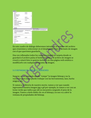 En este cuadro de diálogo deberemos introducir el nombre del archivo
que crearemos y seleccionar en el desplegable Tipo el formato de imagen
con el que queremos guardarlo.
Una vez rellenados todos los campos y elegida la carpeta donde se
guardará el archivo pulsa el botón Guardar y el archivo de imagen se
creará y estará listo si quieres incluirlo en una página web estática o
modificarlo con cualquier programa de imagen.


2.8 SEPARAR EL DIBUJO E IMÁGENES

Separar, es un comando donde "rompo" la imagen bitmap y no la
vectorizo pero luego puedo trabajar con las herramientas, lazo, barita
mágica, etc.
Si vamos a la librería de nuestro movie, vamos a ver que cuando
ingresamos nuestra imagen jpg o gif por ejemplo, la vamos a ver con un
ícono verde que indica que ahí se encuentra cargando el peso de la
imagen. Vamos a darle doble clic en el bitmap y se nos va a abrir la
ventana de propiedades del bitmap.
 