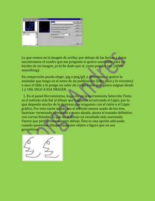 Lo que vemos en la imagen de arriba: por debajo de las fechas y datos
encontramos el cuadro que me pregunta si quiero suavizado para los
bordes de mi imagen, yo le he dado que sí, como pueden ver. (Allow
smoothing).
En compresión puedo elegir, jpg o png/gif. y determino si quiero la
estándar que tengo en el seteo de mi publicación (falta poco y lo veremos)
o saco el tilde y le pongo un valor de compresión que quiera asignar desde
1 y 100, SOLO A ESA IMAGEN.
 1. En el panel Herramientas, haga clic en la herramienta Selección Tinta:
es el método más fiel al dibujo que hagamos arrastrando el Lápiz, por lo
que depende mucho de la destreza que tengamos con el ratón o el Lápiz
gráfico. Por esta razón quizás sea el método menos usado de los tres.
Suavizar: terminado el trazado a mano alzada, ajusta el trazado definitivo
con curvas blandas, lo que da al dibujo un resultado más suavizado.
Parece que perfecciona nuestro dibujo. Ésta es una opción adecuada
cuando queremos dibujar cualquier objeto o figura que no sea
geométrico.
 
