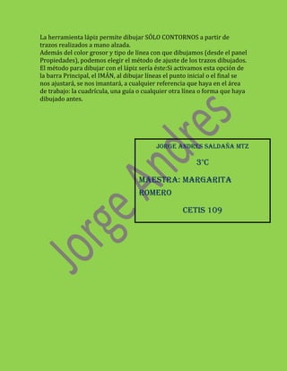 La herramienta lápiz permite dibujar SÓLO CONTORNOS a partir de
trazos realizados a mano alzada.
Además del color grosor y tipo de línea con que dibujamos (desde el panel
Propiedades), podemos elegir el método de ajuste de los trazos dibujados.
El método para dibujar con el lápiz sería éste:Si activamos esta opción de
la barra Principal, el IMÁN, al dibujar líneas el punto inicial o el final se
nos ajustará, se nos imantará, a cualquier referencia que haya en el área
de trabajo: la cuadrícula, una guía o cualquier otra línea o forma que haya
dibujado antes.




                                           JORGE ANDRES SALDAÑA MTZ

                                                          3°C

                                    MAESTRA: MARGARITA
                                    ROMERO

                                                     CETis 109
 