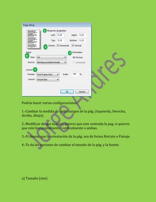 Podrás hacer varias configuraciones:

1.-Cambiar la medida de cada margen de la pág. (Izquierda, Derecha,
Arriba, Abajo).

2.-Modificar de que manera quieres que este centrada la pag. si quieres
que este horizontalmente, verticalmente o ambas.

3.-SI deseas que la orientación de la pág. sea de forma Retrato o Paisaje.

4.-Te da las opciones de cambiar el tamaño de la pág. y la fuente.




a) Tamaño (size)
 