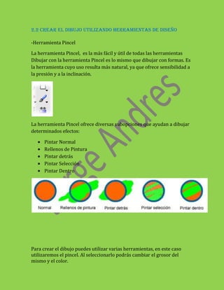 2.2 CREAR EL DIBUJO UTILIZANDO HERRAMIENTAS DE DISEÑO

-Herramienta Pincel

La herramienta Pincel, es la más fácil y útil de todas las herramientas
Dibujar con la herramienta Pincel es lo mismo que dibujar con formas. Es
la herramienta cuyo uso resulta más natural, ya que ofrece sensibilidad a
la presión y a la inclinación.




La herramienta Pincel ofrece diversas subopciones que ayudan a dibujar
determinados efectos:

      Pintar Normal
      Rellenos de Pintura
      Pintar detrás
      Pintar Selección
      Pintar Dentro




Para crear el dibujo puedes utilizar varias herramientas, en este caso
utilizaremos el pincel. Al seleccionarlo podrás cambiar el grosor del
mismo y el color.
 