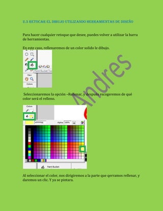 2.3 RETOCAR EL DIBUJO UTILIZANDO HERRAMIENTAS DE DISEÑO


Para hacer cualquier retoque que desee, puedes volver a utilizar la barra
de herramientas.

En este caso, rellenaremos de un color solido le dibujo.




 Seleccionaremos la opción –Rellenar, y después escogeremos de qué
color será el relleno.




Al seleccionar el color, nos dirigiremos a la parte que qerramos rellenar, y
daremos un clic. Y ya se pintara.
 