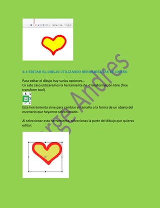 2.4 EDITAR EL DIBUJO UTILIZANDO HERRAMIENTAS DE DISEÑO

Para editar el dibujo hay varias opciones…
En este caso utilizaremos la herramienta de -Transformación libre (free
transform tool).



Esta herramienta sirve para cambiar el tamaño o la forma de un objeto del
escenario que hayamos seleccionado.

Al seleccionar esta herramienta, seleccionas la parte del dibujo que quieras
editar:
 