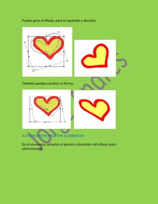 Puedes girar el dibujo, para la izquierda o derecha.




También puedes cambiar su forma.




2.5 CONVERTIR OBJETOS A SÍMBOLOS

En el escenario, arrastre el puntero alrededor del dibujo para
seleccionarlo.
 