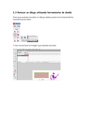 2.3 Retocar un dibujo utilizando herramientas de diseño

Para que puedas recortar un dibujo debes pulsar en la herramienta
transformacion libre.




Y haci se pondra la imagen que desees recortar.
 
