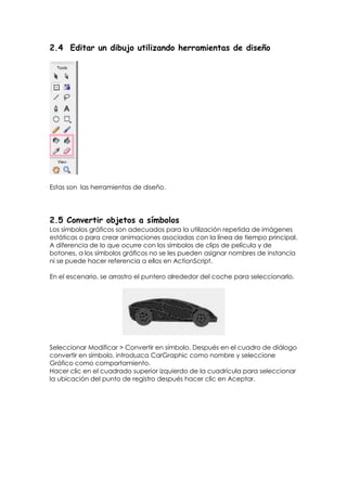 2.4 Editar un dibujo utilizando herramientas de diseño




Estas son las herramientas de diseño.




2.5 Convertir objetos a símbolos
Los símbolos gráficos son adecuados para la utilización repetida de imágenes
estáticas o para crear animaciones asociadas con la línea de tiempo principal.
A diferencia de lo que ocurre con los símbolos de clips de película y de
botones, a los símbolos gráficos no se les pueden asignar nombres de instancia
ni se puede hacer referencia a ellos en ActionScript.

En el escenario, se arrastro el puntero alrededor del coche para seleccionarlo.




Seleccionar Modificar > Convertir en símbolo. Después en el cuadro de diálogo
convertir en símbolo, introduzca CarGraphic como nombre y seleccione
Gráfico como comportamiento.
Hacer clic en el cuadrado superior izquierdo de la cuadrícula para seleccionar
la ubicación del punto de registro después hacer clic en Aceptar.
 