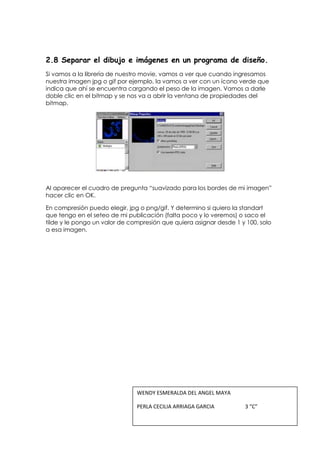 2.8 Separar el dibujo e imágenes en un programa de diseño.
Si vamos a la librería de nuestro movie, vamos a ver que cuando ingresamos
nuestra imagen jpg o gif por ejemplo, la vamos a ver con un ícono verde que
indica que ahí se encuentra cargando el peso de la imagen. Vamos a darle
doble clic en el bitmap y se nos va a abrir la ventana de propiedades del
bitmap.




Al aparecer el cuadro de pregunta “suavizado para los bordes de mi imagen”
hacer clic en OK.

En compresión puedo elegir, jpg o png/gif. Y determino si quiero la standart
que tengo en el seteo de mi publicación (falta poco y lo veremos) o saco el
tilde y le pongo un valor de compresión que quiera asignar desde 1 y 100, solo
a esa imagen.




                               WENDY ESMERALDA DEL ANGEL MAYA

                               PERLA CECILIA ARRIAGA GARCIA         3 “C”
 