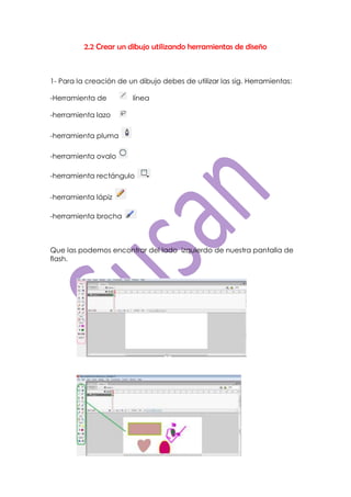 2.2 Crear un dibujo utilizando herramientas de diseño



1- Para la creación de un dibujo debes de utilizar las sig. Herramientas:

-Herramienta de         línea

-herramienta lazo

-herramienta pluma

-herramienta ovalo

-herramienta rectángulo


-herramienta lápiz

-herramienta brocha



Que las podemos encontrar del lado izquierdo de nuestra pantalla de
flash.
 