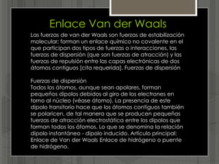 Enlace Van der Waals
Las fuerzas de van der Waals son fuerzas de estabilización
molecular; forman un enlace químico no covalente en el
que participan dos tipos de fuerzas o interacciones, las
fuerzas de dispersión (que son fuerzas de atracción) y las
fuerzas de repulsión entre las capas electrónicas de dos
átomos contiguos [cita requerida]. Fuerzas de dispersión

Fuerzas de dispersión
Todos los átomos, aunque sean apolares, forman
pequeños dipolos debidos al giro de los electrones en
torno al núcleo (véase átomo). La presencia de este
dipolo transitorio hace que los átomos contiguos también
se polaricen, de tal manera que se producen pequeñas
fuerzas de atracción electrostática entre los dipolos que
forman todos los átomos. Lo que se denomina la relación
dipolo instantáneo - dipolo inducido. Artículo principal:
Enlace de Van der Waals Enlace de hidrógeno o puente
de hidrógeno.
 