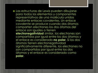    Las estructuras de Lewis pueden dibujarse
    para todos los elementos y componentes
    representativos de una molécula unidos
    mediante enlaces covalentes. Un enlace
    covalente se produce cuando dos átomos
    comparten electrones los dos átomos del
    enlace son iguales o tienen
    electronegatividad similar, los electrones son
    compartidos por igual entre los dos átomos y
    el enlace es considerado no polar. Si los dos
    átomos tienen electronegatividad
    significativamente diferente, los electrones no
    son compartidos por igual entre los dos
    átomos y el enlace es considerado como
    polar.
 