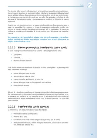 ITACA_LIBRO 02_LL02.qxp     08/05/2006     10:05     PÆgina 35




         Por ejemplo, todos hemos tenido alguna vez la sensación de sobresalto por un ruido repen-
                                                                                                            Ruido
                                                                                                                    2
         tino: el corazón se acelera, la respiración se hace más fuerte, las pupilas se dilatan y la piel
         queda pálida y sudorosa. Esta es una reacción normal de alerta ante lo que, instintivamen-
         te, consideramos una amenaza del medio que nos rodea. Esa sensación es el reflejo de toda
         una serie de alteraciones nerviosas y hormonales que se producen en el interior de nuestro
         organismo.

         En principio, este tipo de reacciones no supone ningún problema; el cuerpo vuelve poco a
         poco a la normalidad. Sin embargo, en el caso de exposiciones prolongadas a ruidos muy
         intensos se pueden producir alteraciones permanentes. Así, en trabajadores de industrias
         ruidosas se ha observado la aparición de úlceras o alteraciones del corazón con mayor fre-
         cuencia.

         Sin embargo, no está comprobada la relación entre niveles de exposición y efectos fisio-
         lógicos, pudiendo ser debidos, estos efectos, también a otros factores diferentes a las
         propias características acústicas.



         2.2.2.2         Efectos psicológicos. Interferencia con el sueño
         El ruido puede producir modificaciones del carácter o del comportamiento como:

                 Agresividad
                 Ansiedad
                 Disminución de la atención



         Estas modificaciones van a depender de diversos factores, unos ligados a la persona y otros
         a sus condiciones de trabajo:

                 Actitud del sujeto frente al ruido.
                 Sensibilidad del sujeto al ruido.
                 Evaluación de las posibilidades de reducirlo.
                 Actitud del sujeto respecto al tipo y condiciones del local.
                 Momento de la jornada.



         Además de estos efectos psicológicos, se ha observado que los trabajadores expuestos a rui-
         dos intensos durante el día pueden tener dificultades a la hora de conciliar el sueño o, inclu-
         so, despertarse a media noche con mayor frecuencia. El acortamiento o la interrupción del
         sueño dificultan la acción reparadora del mismo y por lo tanto el bienestar y la capacidad
         para el trabajo.



         2.2.2.3         Interferencias con la actividad
         La interferencia con el desarrollo de las tareas depende de:

                 Dificultad de la tarea y complejidad.
                 Duración de la tarea.
                 Características del ruido (nivel, composición espectral y tipo de ruido).
                 Predisposición individual y estado del sujeto (motivación, capacidad de concentra-
                 ción, interés por la tarea, etc.).




                                                                                                                    35
 