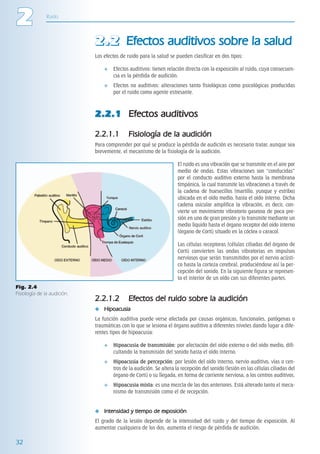 ITACA_LIBRO 02_LL02.qxp      08/05/2006    10:03    PÆgina 32




     2              Ruido




                                          2 . 2 Efectos auditivos sobre la salud
                                          Los efectos de ruido para la salud se pueden clasificar en dos tipos:

                                                   Efectos auditivos: tienen relación directa con la exposición al ruido, cuya consecuen-
                                                   cia es la pérdida de audición.
                                                   Efectos no auditivos: alteraciones tanto fisiológicas como psicológicas producidas
                                                   por el ruido como agente estresante.



                                          2.2.1 Efectos auditivos

                                          2.2.1.1         Fisiología de la audición
                                          Para comprender por qué se produce la pérdida de audición es necesario tratar, aunque sea
                                          brevemente, el mecanismo de la fisiología de la audición.

                                                                                  El ruido es una vibración que se transmite en el aire por
                                                                                  medio de ondas. Estas vibraciones son “conducidas”
                                                                                  por el conducto auditivo externo hasta la membrana
                                                                                  timpánica, la cual transmite las vibraciones a través de
                                                                                  la cadena de huesecillos (martillo, yunque y estribo)
                                                                                  ubicada en el oído medio, hasta el oído interno. Dicha
                                                                                  cadena osicular amplifica la vibración, es decir, con-
                                                                                  vierte un movimiento vibratorio gaseoso de poca pre-
                                                                                  sión en uno de gran presión y lo transmite mediante un
                                                                                  medio líquido hasta el órgano receptor del oído interno
                                                                                  (órgano de Corti) situado en la cóclea o caracol.

                                                                                  Las células receptoras (células ciliadas del órgano de
                                                                                  Corti) convierten las ondas vibratorias en impulsos
                                                                                  nerviosos que serán transmitidos por el nervio acústi-
                                                                                  co hasta la corteza cerebral, produciéndose así la per-
                                                                                  cepción del sonido. En la siguiente figura se represen-
                                                                                  ta el interior de un oído con sus diferentes partes.
     Fig. 2.4
     Fisiología de la audición.
                                          2.2.1.2         Efectos del ruido sobre la audición
                                              Hipoacusia
                                          La función auditiva puede verse afectada por causas orgánicas, funcionales, patógenas o
                                          traumáticas con lo que se lesiona el órgano auditivo a diferentes niveles dando lugar a dife-
                                          rentes tipos de hipoacusia:

                                                   Hipoacusia de transmisión: por afectación del oído externo o del oído medio, difi-
                                                   cultando la transmisión del sonido hasta el oído interno.
                                                   Hipoacusia de percepción: por lesión del oído interno, nervio auditivo, vías o cen-
                                                   tros de la audición. Se altera la recepción del sonido (lesión en las células ciliadas del
                                                   órgano de Corti) o su llegada, en forma de corriente nerviosa, a los centros auditivos.
                                                   Hipoacusia mixta: es una mezcla de las dos anteriores. Está alterado tanto el meca-
                                                   nismo de transmisión como el de recepción.


                                              Intensidad y tiempo de exposición
                                          El grado de la lesión depende de la intensidad del ruido y del tiempo de exposición. Al
                                          aumentar cualquiera de los dos, aumenta el riesgo de pérdida de audición.

     32
 