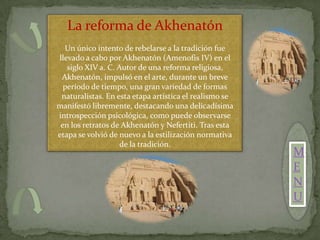 La reforma de Akhenatón
  Un único intento de rebelarse a la tradición fue
llevado a cabo por Akhenatón (Amenofis IV) en el
   siglo XIV a. C. Autor de una reforma religiosa,
 Akhenatón, impulsó en el arte, durante un breve
  período de tiempo, una gran variedad de formas
 naturalistas. En esta etapa artística el realismo se
manifestó libremente, destacando una delicadísima
introspección psicológica, como puede observarse
 en los retratos de Akhenatón y Nefertiti. Tras esta
etapa se volvió de nuevo a la estilización normativa
                    de la tradición.
                                                        M
                                                        E
                                                        N
                                                        U
 
