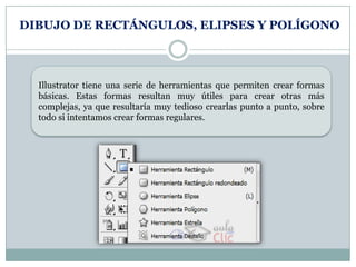 DIBUJO DE RECTÁNGULOS, ELIPSES Y POLÍGONO



  Illustrator tiene una serie de herramientas que permiten crear formas
  básicas. Estas formas resultan muy útiles para crear otras más
  complejas, ya que resultaría muy tedioso crearlas punto a punto, sobre
  todo si intentamos crear formas regulares.
 