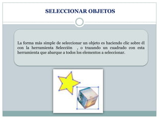 SELECCIONAR OBJETOS




La forma más simple de seleccionar un objeto es haciendo clic sobre él
con la herramienta Selección , o trazando un cuadrado con esta
herramienta que abarque a todos los elementos a seleccionar.
 