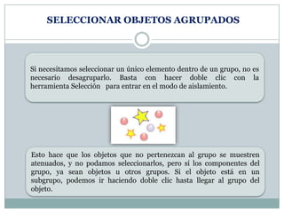 SELECCIONAR OBJETOS AGRUPADOS




Si necesitamos seleccionar un único elemento dentro de un grupo, no es
necesario desagruparlo. Basta con hacer doble clic con la
herramienta Selección para entrar en el modo de aislamiento.




Esto hace que los objetos que no pertenezcan al grupo se muestren
atenuados, y no podamos seleccionarlos, pero sí los componentes del
grupo, ya sean objetos u otros grupos. Si el objeto está en un
subgrupo, podemos ir haciendo doble clic hasta llegar al grupo del
objeto.
 