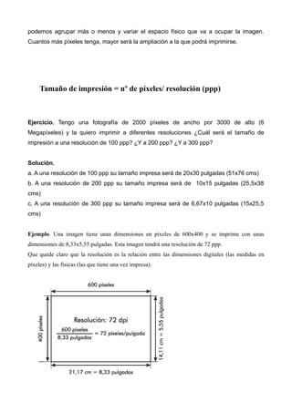 podemos agrupar más o menos y variar el espacio físico que va a ocupar la imagen.
Cuantos más píxeles tenga, mayor será la ampliación a la que podrá imprimirse.




     Tamaño de impresión = nº de píxeles/ resolución (ppp)



Ejercicio. Tengo una fotografía de 2000 píxeles de ancho por 3000 de alto (6
Megapíxeles) y la quiero imprimir a diferentes resoluciones ¿Cuál será el tamaño de
impresión a una resolución de 100 ppp? ¿Y a 200 ppp? ¿Y a 300 ppp?


Solución.
a. A una resolución de 100 ppp su tamaño impresa será de 20x30 pulgadas (51x76 cms)
b. A una resolución de 200 ppp su tamaño impresa será de 10x15 pulgadas (25,5x38
cms)
c. A una resolución de 300 ppp su tamaño impresa será de 6,67x10 pulgadas (15x25,5
cms)


Ejemplo. Una imagen tiene unas dimensiones en píxeles de 600x400 y se imprime con unas
dimensiones de 8,33x5,55 pulgadas. Esta imagen tendrá una resolución de 72 ppp.
Que quede claro que la resolución es la relación entre las dimensiones digitales (las medidas en
píxeles) y las físicas (las que tiene una vez impresa).
 