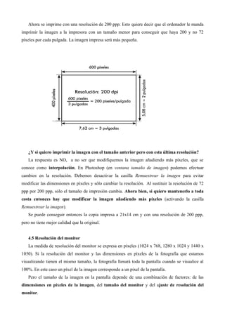 Ahora se imprime con una resolución de 200 ppp. Esto quiere decir que el ordenador le manda
imprimir la imagen a la impresora con un tamaño menor para conseguir que haya 200 y no 72
píxeles por cada pulgada. La imagen impresa será más pequeña.




   ¿Y si quiero imprimir la imagen con el tamaño anterior pero con esta última resolución?
   La respuesta es NO, a no ser que modifiquemos la imagen añadiendo más píxeles, que se
conoce como interpolación. En Photoshop (en ventana tamaño de imagen) podemos efectuar
cambios en la resolución. Debemos desactivar la casilla Remuestrear la imagen para evitar
modificar las dimensiones en píxeles y sólo cambiar la resolución. Al sustituir la resolución de 72
ppp por 200 ppp, sólo el tamaño de impresión cambia. Ahora bien, si quiero mantenerlo a toda
costa entonces hay que modificar la imagen añadiendo más píxeles (activando la casilla
Remuestrear la imagen).
   Se puede conseguir entonces la copia impresa a 21x14 cm y con una resolución de 200 ppp,
pero no tiene mejor calidad que la original.


   4.5 Resolución del monitor
   La medida de resolución del monitor se expresa en píxeles (1024 x 768, 1280 x 1024 y 1440 x
1050). Si la resolución del monitor y las dimensiones en píxeles de la fotografía que estamos
visualizando tienen el mismo tamaño, la fotografía llenará toda la pantalla cuando se visualice al
100%. En este caso un píxel de la imagen corresponde a un pixel de la pantalla.
   Pero el tamaño de la imagen en la pantalla depende de una combinación de factores: de las
dimensiones en píxeles de la imagen, del tamaño del monitor y del ajuste de resolución del
monitor.
 