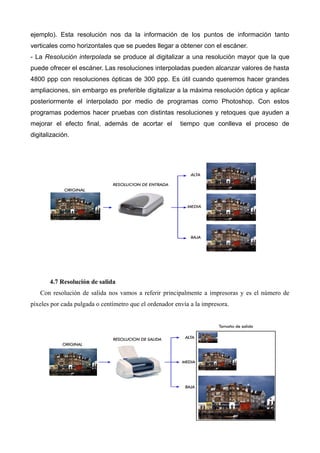 ejemplo). Esta resolución nos da la información de los puntos de información tanto
verticales como horizontales que se puedes llegar a obtener con el escáner.
- La Resolución interpolada se produce al digitalizar a una resolución mayor que la que
puede ofrecer el escáner. Las resoluciones interpoladas pueden alcanzar valores de hasta
4800 ppp con resoluciones ópticas de 300 ppp. Es útil cuando queremos hacer grandes
ampliaciones, sin embargo es preferible digitalizar a la máxima resolución óptica y aplicar
posteriormente el interpolado por medio de programas como Photoshop. Con estos
programas podemos hacer pruebas con distintas resoluciones y retoques que ayuden a
mejorar el efecto final, además de acortar el            tiempo que conlleva el proceso de
digitalización.




       4.7 Resolución de salida
   Con resolución de salida nos vamos a referir principalmente a impresoras y es el número de
píxeles por cada pulgada o centímetro que el ordenador envía a la impresora.
 