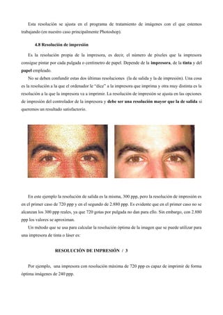 Esta resolución se ajusta en el programa de tratamiento de imágenes con el que estemos
trabajando (en nuestro caso principalmente Photoshop).

       4.8 Resolución de impresión

   Es la resolución propia de la impresora, es decir, el número de píxeles que la impresora
consigue pintar por cada pulgada o centímetro de papel. Depende de la impresora, de la tinta y del
papel empleado.
   No se deben confundir estas dos últimas resoluciones (la de salida y la de impresión). Una cosa
es la resolución a la que el ordenador le “dice” a la impresora que imprima y otra muy distinta es la
resolución a la que la impresora va a imprimir. La resolución de impresión se ajusta en las opciones
de impresión del controlador de la impresora y debe ser una resolución mayor que la de salida si
queremos un resultado satisfactorio.




   En este ejemplo la resolución de salida es la misma, 300 ppp, pero la resolución de impresión es
en el primer caso de 720 ppp y en el segundo de 2.880 ppp. Es evidente que en el primer caso no se
alcanzan los 300 ppp reales, ya que 720 gotas por pulgada no dan para ello. Sin embargo, con 2.880
ppp los valores se aproximan.
   Un método que se usa para calcular la resolución óptima de la imagen que se puede utilizar para
una impresora de tinta o láser es:


                   RESOLUCIÓN DE IMPRESIÓN / 3


   Por ejemplo, una impresora con resolución máxima de 720 ppp es capaz de imprimir de forma
óptima imágenes de 240 ppp.
 